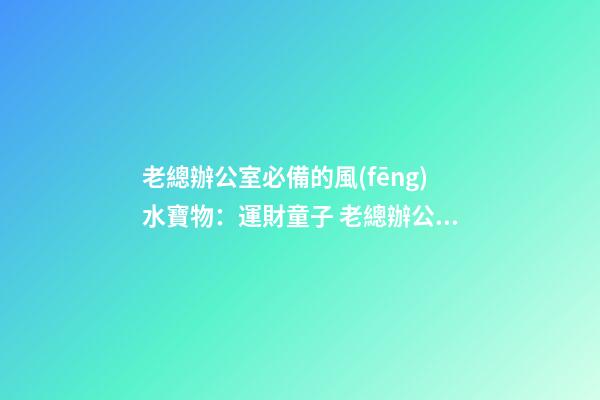 老總辦公室必備的風(fēng)水寶物：運財童子 老總辦公室寫字臺風(fēng)水布置